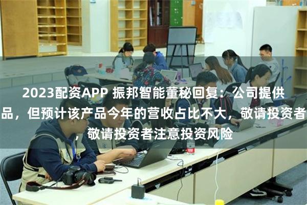 2023配资APP 振邦智能董秘回复：公司提供智能控制器产品，但预计该产品今年的营收占比不大，敬请投资者注意投资风险