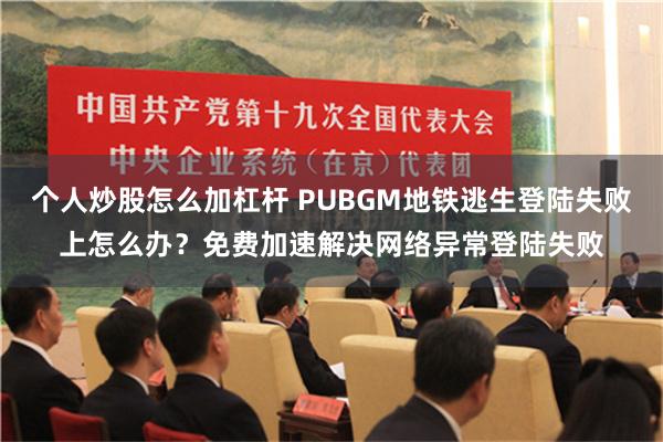 个人炒股怎么加杠杆 PUBGM地铁逃生登陆失败上怎么办？免费加速解决网络异常登陆失败