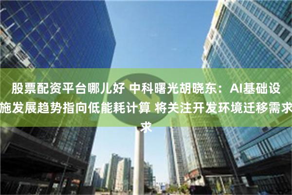 股票配资平台哪儿好 中科曙光胡晓东：AI基础设施发展趋势指向低能耗计算 将关注开发环境迁移需求