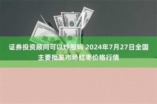 证券投资顾问可以炒股吗 2024年7月27日全国主要批发市场红枣价格行情