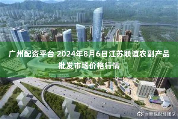 广州配资平台 2024年8月6日江苏联谊农副产品批发市场价格行情