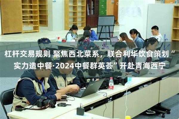 杠杆交易规则 聚焦西北菜系，联合利华饮食策划“实力造中餐·2024中餐群英荟”开赴青海西宁