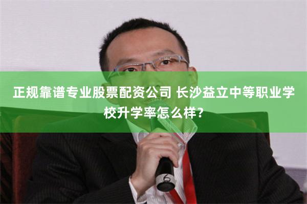 正规靠谱专业股票配资公司 长沙益立中等职业学校升学率怎么样？