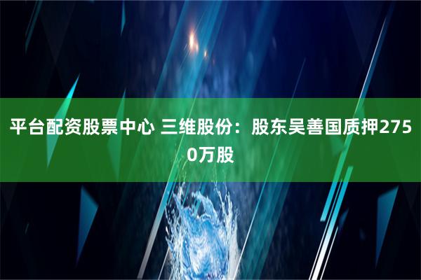 平台配资股票中心 三维股份：股东吴善国质押2750万股