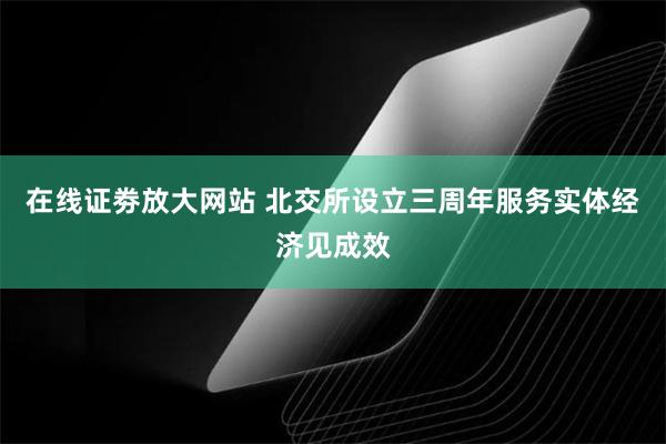 在线证劵放大网站 北交所设立三周年服务实体经济见成效