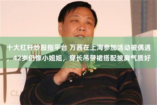 十大杠杆炒股指平台 万茜在上海参加活动被偶遇，42岁仍像小姐姐，穿长吊带裙搭配披肩气质好