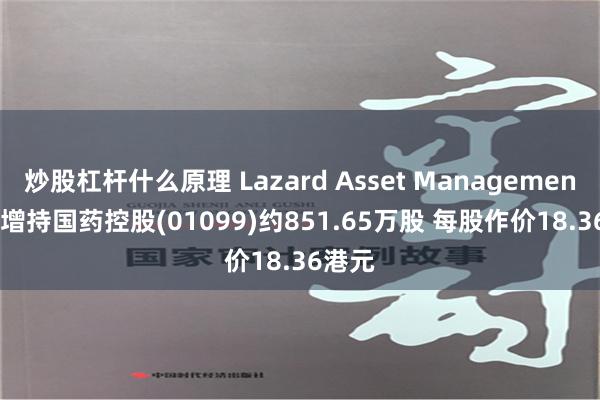 炒股杠杆什么原理 Lazard Asset Management LLC增持国药控股(01099)约851.65万股 每股作价18.36港元