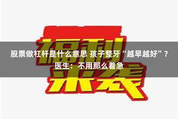 股票做杠杆是什么意思 孩子整牙“越早越好”？医生：不用那么着急