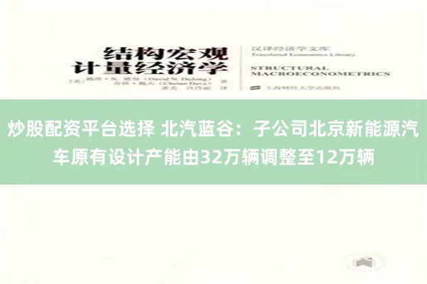 炒股配资平台选择 北汽蓝谷：子公司北京新能源汽车原有设计产能由32万辆调整至12万辆