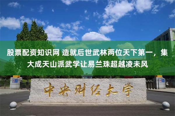 股票配资知识网 造就后世武林两位天下第一，集大成天山派武学让易兰珠超越凌未风