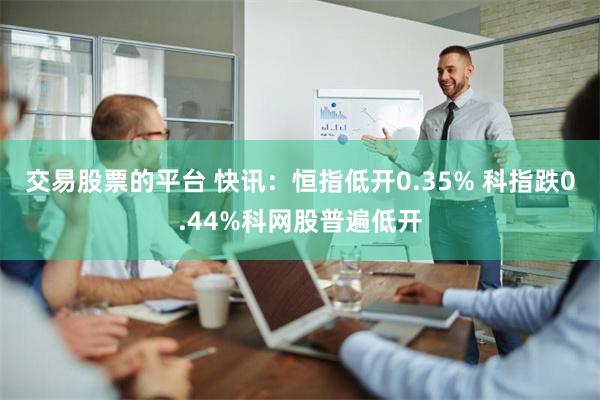 交易股票的平台 快讯：恒指低开0.35% 科指跌0.44%科网股普遍低开