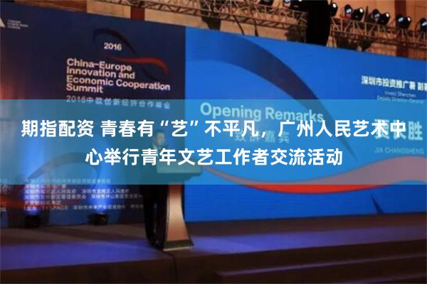 期指配资 青春有“艺”不平凡，广州人民艺术中心举行青年文艺工作者交流活动