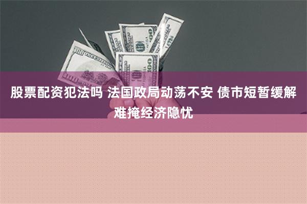 股票配资犯法吗 法国政局动荡不安 债市短暂缓解难掩经济隐忧