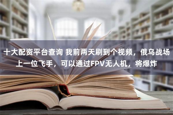 十大配资平台查询 我前两天刷到个视频，俄乌战场上一位飞手，可以通过FPV无人机，将爆炸