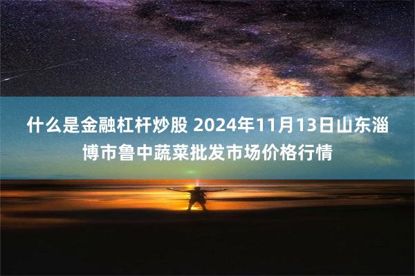 什么是金融杠杆炒股 2024年11月13日山东淄博市鲁中蔬菜批发市场价格行情