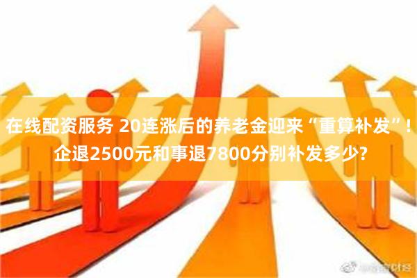 在线配资服务 20连涨后的养老金迎来“重算补发”! 企退2500元和事退7800分别补发多少?