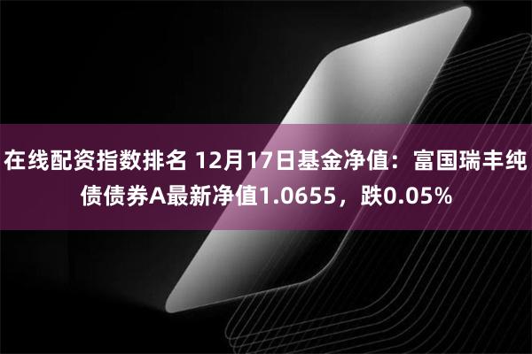 在线配资指数排名 12月17日基金净值：富国瑞丰纯债债券A最新净值1.0655，跌0.05%