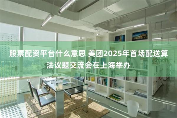 股票配资平台什么意思 美团2025年首场配送算法议题交流会在上海举办