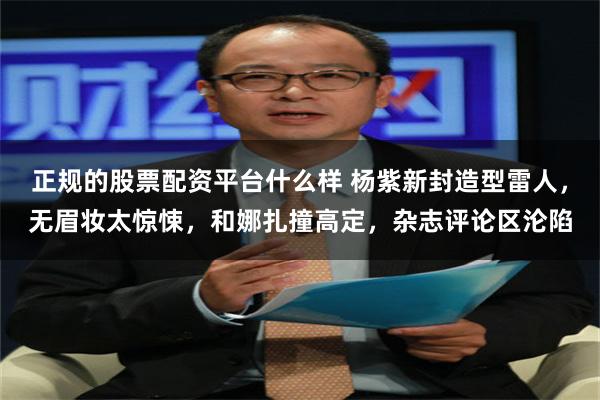 正规的股票配资平台什么样 杨紫新封造型雷人，无眉妆太惊悚，和娜扎撞高定，杂志评论区沦陷