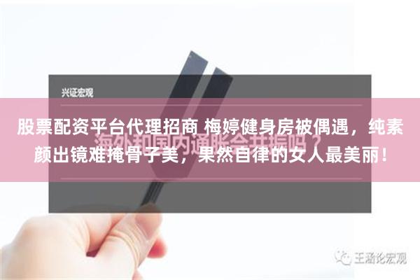 股票配资平台代理招商 梅婷健身房被偶遇，纯素颜出镜难掩骨子美，果然自律的女人最美丽！