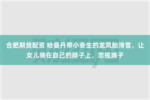 合肥期货配资 哈曼丹带小妾生的龙凤胎滑雪，让女儿骑在自己的脖子上，忽视嫡子