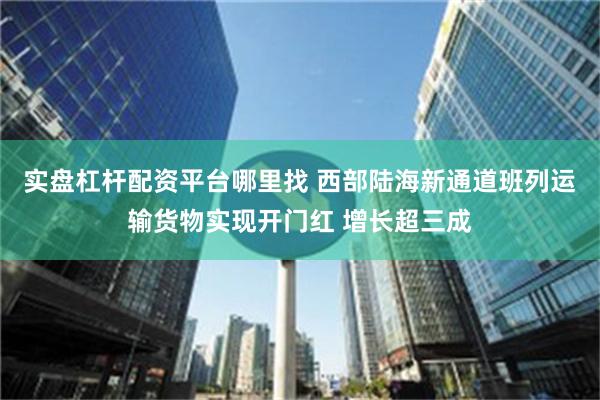 实盘杠杆配资平台哪里找 西部陆海新通道班列运输货物实现开门红 增长超三成