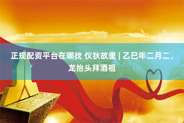 正规配资平台在哪找 仪狄故里 | 乙巳年二月二，龙抬头拜酒祖